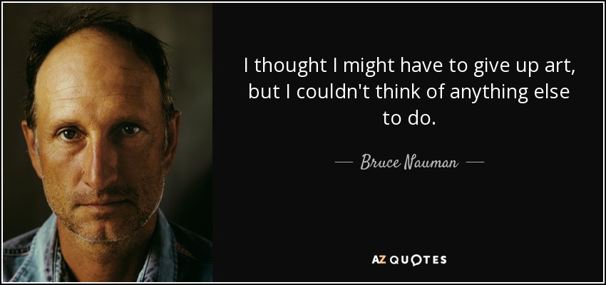 I thought I might have to give up art, but I couldn't think of anything else to do. - Bruce Nauman