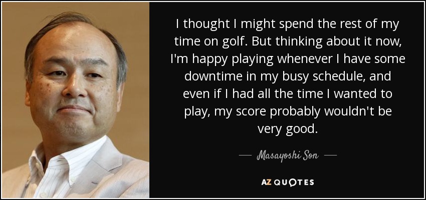 I thought I might spend the rest of my time on golf. But thinking about it now, I'm happy playing whenever I have some downtime in my busy schedule, and even if I had all the time I wanted to play, my score probably wouldn't be very good. - Masayoshi Son