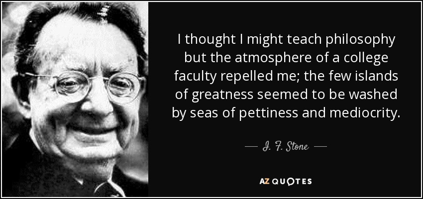I thought I might teach philosophy but the atmosphere of a college faculty repelled me; the few islands of greatness seemed to be washed by seas of pettiness and mediocrity. - I. F. Stone