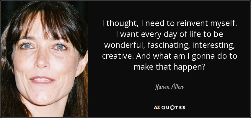 I thought, I need to reinvent myself. I want every day of life to be wonderful, fascinating, interesting, creative. And what am I gonna do to make that happen? - Karen Allen