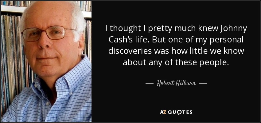 I thought I pretty much knew Johnny Cash's life. But one of my personal discoveries was how little we know about any of these people. - Robert Hilburn