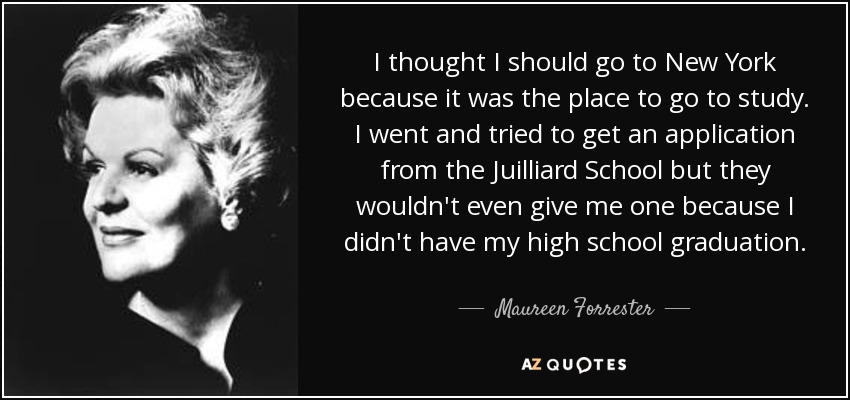 I thought I should go to New York because it was the place to go to study. I went and tried to get an application from the Juilliard School but they wouldn't even give me one because I didn't have my high school graduation. - Maureen Forrester