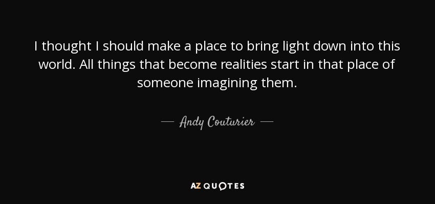 I thought I should make a place to bring light down into this world. All things that become realities start in that place of someone imagining them. - Andy Couturier