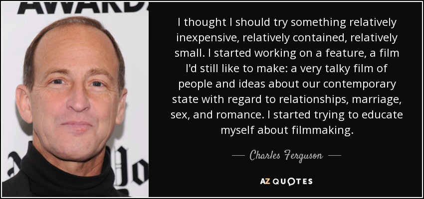 I thought I should try something relatively inexpensive, relatively contained, relatively small. I started working on a feature, a film I'd still like to make: a very talky film of people and ideas about our contemporary state with regard to relationships, marriage, sex, and romance. I started trying to educate myself about filmmaking. - Charles Ferguson