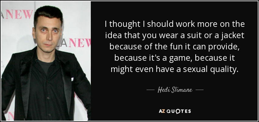 I thought I should work more on the idea that you wear a suit or a jacket because of the fun it can provide, because it's a game, because it might even have a sexual quality. - Hedi Slimane