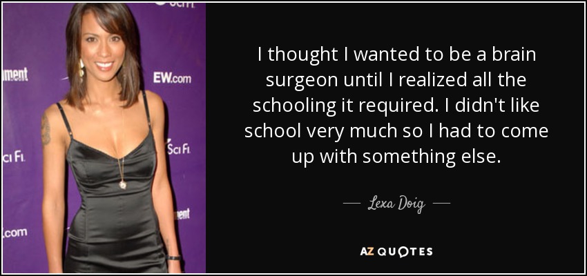 I thought I wanted to be a brain surgeon until I realized all the schooling it required. I didn't like school very much so I had to come up with something else. - Lexa Doig