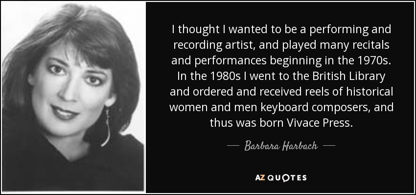 I thought I wanted to be a performing and recording artist, and played many recitals and performances beginning in the 1970s. In the 1980s I went to the British Library and ordered and received reels of historical women and men keyboard composers, and thus was born Vivace Press. - Barbara Harbach