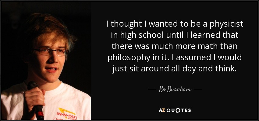 I thought I wanted to be a physicist in high school until I learned that there was much more math than philosophy in it. I assumed I would just sit around all day and think. - Bo Burnham