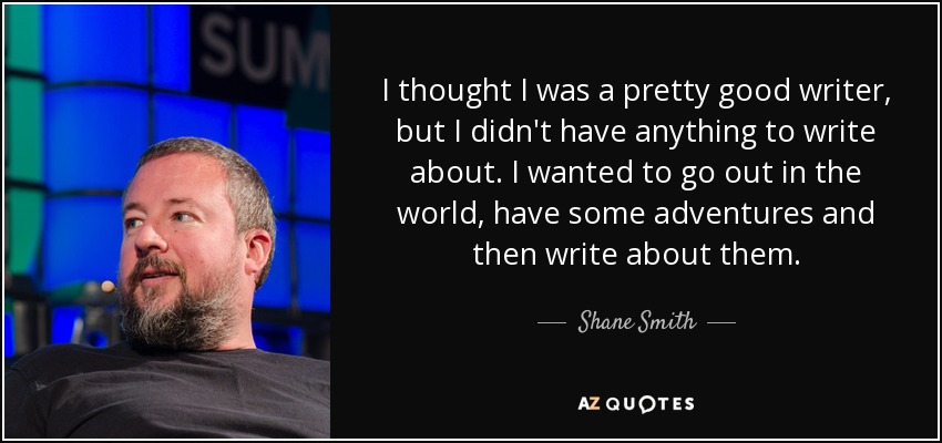 I thought I was a pretty good writer, but I didn't have anything to write about. I wanted to go out in the world, have some adventures and then write about them. - Shane Smith