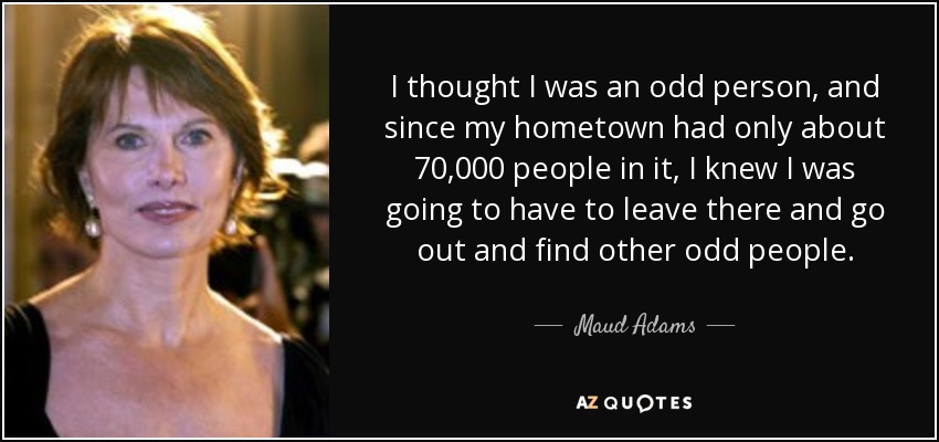 I thought I was an odd person, and since my hometown had only about 70,000 people in it, I knew I was going to have to leave there and go out and find other odd people. - Maud Adams