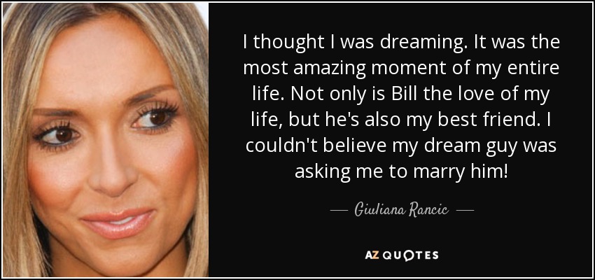 I thought I was dreaming. It was the most amazing moment of my entire life. Not only is Bill the love of my life, but he's also my best friend. I couldn't believe my dream guy was asking me to marry him! - Giuliana Rancic