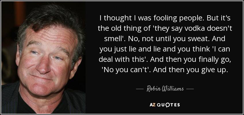 I thought I was fooling people. But it's the old thing of 'they say vodka doesn't smell'. No, not until you sweat. And you just lie and lie and you think 'I can deal with this'. And then you finally go, 'No you can't'. And then you give up. - Robin Williams