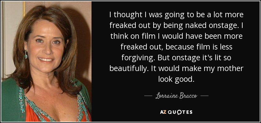 I thought I was going to be a lot more freaked out by being naked onstage. I think on film I would have been more freaked out, because film is less forgiving. But onstage it's lit so beautifully. It would make my mother look good. - Lorraine Bracco