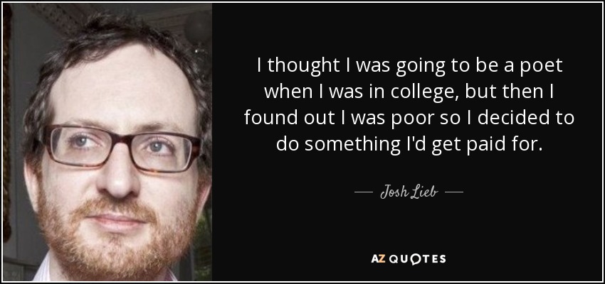 I thought I was going to be a poet when I was in college, but then I found out I was poor so I decided to do something I'd get paid for. - Josh Lieb