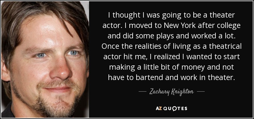 I thought I was going to be a theater actor. I moved to New York after college and did some plays and worked a lot. Once the realities of living as a theatrical actor hit me, I realized I wanted to start making a little bit of money and not have to bartend and work in theater. - Zachary Knighton