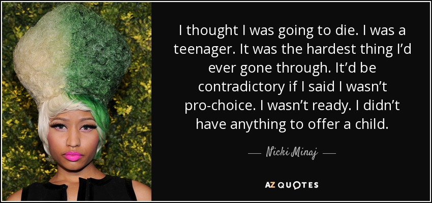 I thought I was going to die. I was a teenager. It was the hardest thing I’d ever gone through. It’d be contradictory if I said I wasn’t pro-choice. I wasn’t ready. I didn’t have anything to offer a child. - Nicki Minaj