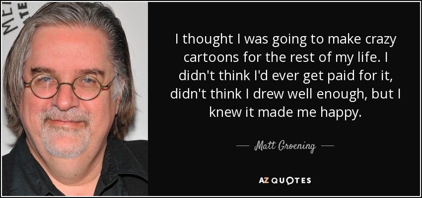 I thought I was going to make crazy cartoons for the rest of my life. I didn't think I'd ever get paid for it, didn't think I drew well enough, but I knew it made me happy. - Matt Groening