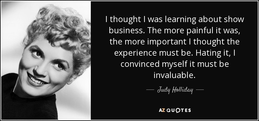 I thought I was learning about show business. The more painful it was, the more important I thought the experience must be. Hating it, I convinced myself it must be invaluable. - Judy Holliday