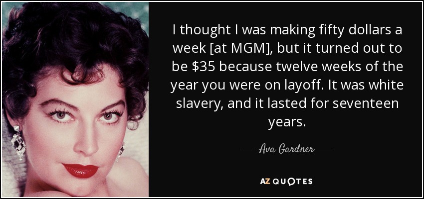 I thought I was making fifty dollars a week [at MGM], but it turned out to be $35 because twelve weeks of the year you were on layoff. It was white slavery, and it lasted for seventeen years. - Ava Gardner