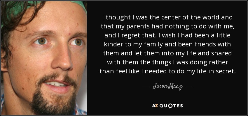 I thought I was the center of the world and that my parents had nothing to do with me, and I regret that. I wish I had been a little kinder to my family and been friends with them and let them into my life and shared with them the things I was doing rather than feel like I needed to do my life in secret. - Jason Mraz