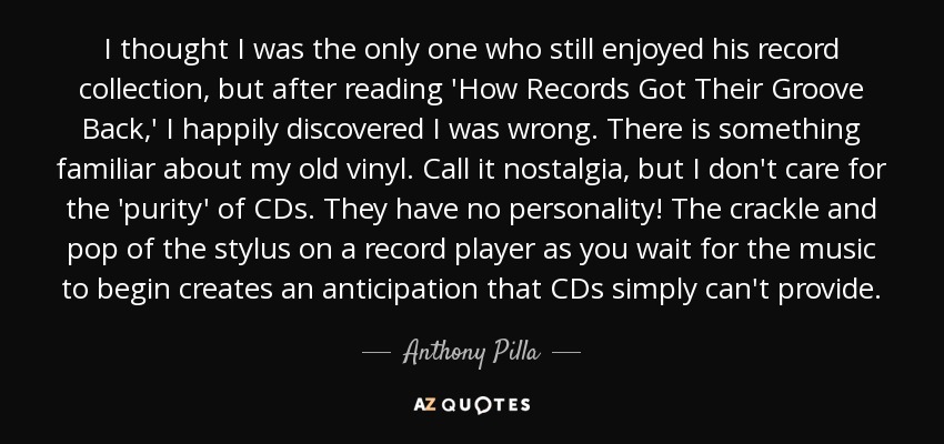 I thought I was the only one who still enjoyed his record collection, but after reading 'How Records Got Their Groove Back,' I happily discovered I was wrong. There is something familiar about my old vinyl. Call it nostalgia, but I don't care for the 'purity' of CDs. They have no personality! The crackle and pop of the stylus on a record player as you wait for the music to begin creates an anticipation that CDs simply can't provide. - Anthony Pilla