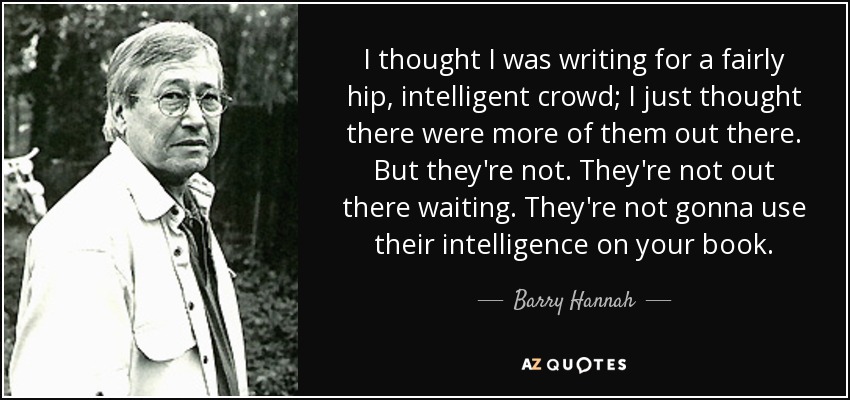 I thought I was writing for a fairly hip, intelligent crowd; I just thought there were more of them out there. But they're not. They're not out there waiting. They're not gonna use their intelligence on your book. - Barry Hannah
