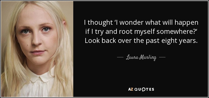 I thought ‘I wonder what will happen if I try and root myself somewhere?‘ Look back over the past eight years. - Laura Marling