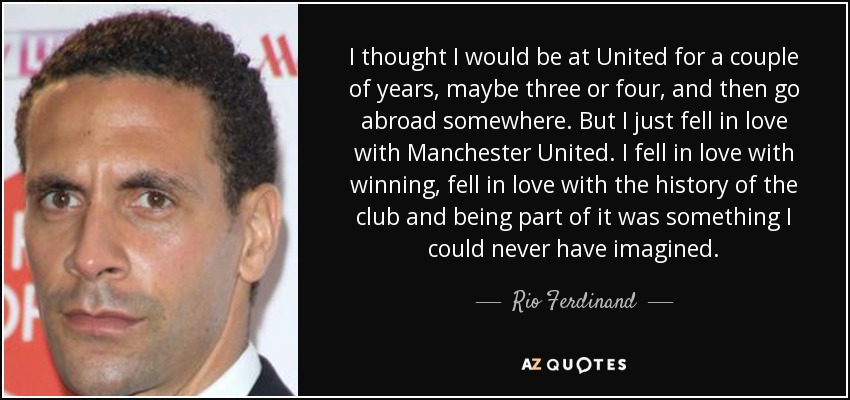 I thought I would be at United for a couple of years, maybe three or four, and then go abroad somewhere. But I just fell in love with Manchester United. I fell in love with winning, fell in love with the history of the club and being part of it was something I could never have imagined. - Rio Ferdinand