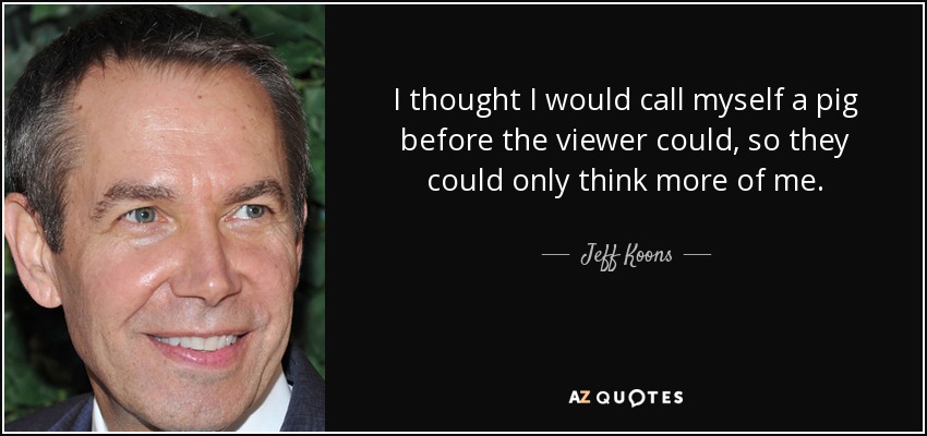 I thought I would call myself a pig before the viewer could, so they could only think more of me. - Jeff Koons