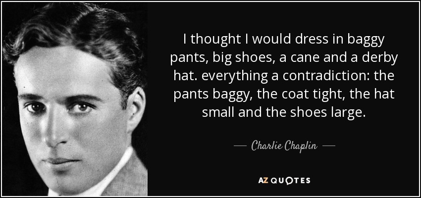 I thought I would dress in baggy pants, big shoes, a cane and a derby hat. everything a contradiction: the pants baggy, the coat tight, the hat small and the shoes large. - Charlie Chaplin