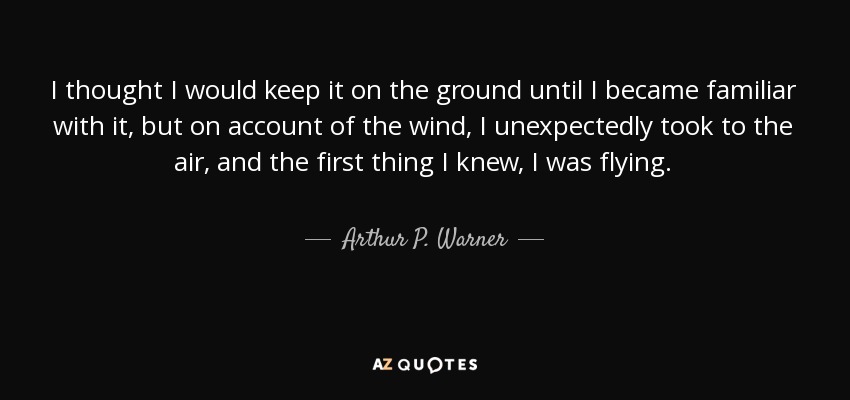 I thought I would keep it on the ground until I became familiar with it, but on account of the wind, I unexpectedly took to the air, and the first thing I knew, I was flying. - Arthur P. Warner