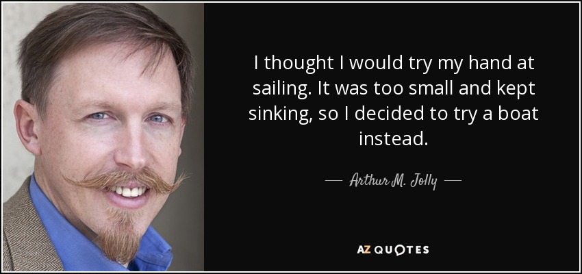 I thought I would try my hand at sailing. It was too small and kept sinking, so I decided to try a boat instead. - Arthur M. Jolly