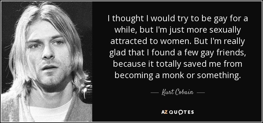 I thought I would try to be gay for a while, but I'm just more sexually attracted to women. But I'm really glad that I found a few gay friends, because it totally saved me from becoming a monk or something. - Kurt Cobain