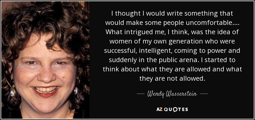 I thought I would write something that would make some people uncomfortable. . . . What intrigued me, I think, was the idea of women of my own generation who were successful, intelligent, coming to power and suddenly in the public arena. I started to think about what they are allowed and what they are not allowed. - Wendy Wasserstein