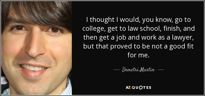 I thought I would, you know, go to college, get to law school, finish, and then get a job and work as a lawyer, but that proved to be not a good fit for me. - Demetri Martin