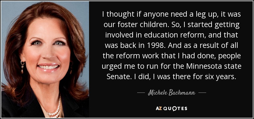 I thought if anyone need a leg up, it was our foster children. So, I started getting involved in education reform, and that was back in 1998. And as a result of all the reform work that I had done, people urged me to run for the Minnesota state Senate. I did, I was there for six years. - Michele Bachmann