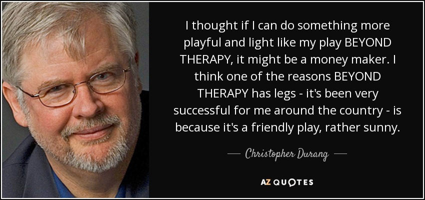 I thought if I can do something more playful and light like my play BEYOND THERAPY, it might be a money maker. I think one of the reasons BEYOND THERAPY has legs - it's been very successful for me around the country - is because it's a friendly play, rather sunny. - Christopher Durang