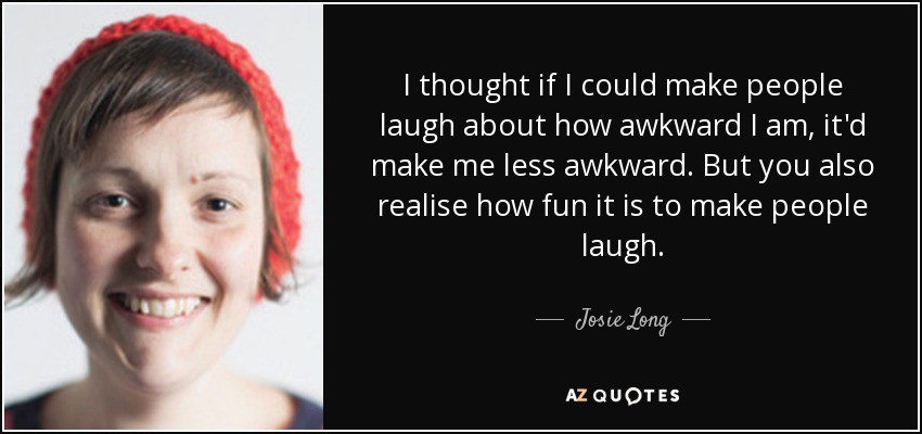I thought if I could make people laugh about how awkward I am, it'd make me less awkward. But you also realise how fun it is to make people laugh. - Josie Long