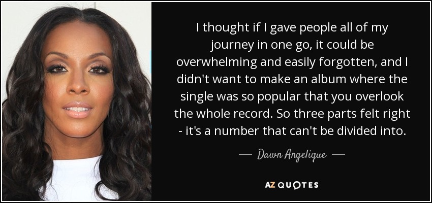 I thought if I gave people all of my journey in one go, it could be overwhelming and easily forgotten, and I didn't want to make an album where the single was so popular that you overlook the whole record. So three parts felt right - it's a number that can't be divided into. - Dawn Angelique