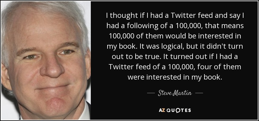 I thought if I had a Twitter feed and say I had a following of a 100,000, that means 100,000 of them would be interested in my book. It was logical, but it didn't turn out to be true. It turned out if I had a Twitter feed of a 100,000, four of them were interested in my book. - Steve Martin