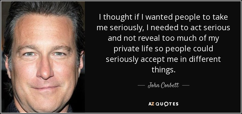 I thought if I wanted people to take me seriously, I needed to act serious and not reveal too much of my private life so people could seriously accept me in different things. - John Corbett