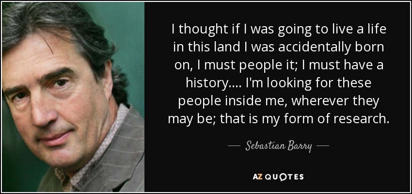 I thought if I was going to live a life in this land I was accidentally born on, I must people it; I must have a history. . .. I'm looking for these people inside me, wherever they may be; that is my form of research. - Sebastian Barry