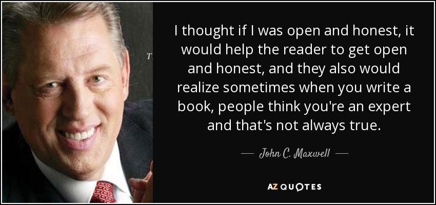 I thought if I was open and honest, it would help the reader to get open and honest, and they also would realize sometimes when you write a book, people think you're an expert and that's not always true. - John C. Maxwell