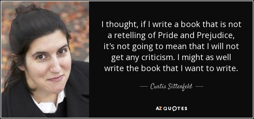 I thought, if I write a book that is not a retelling of Pride and Prejudice, it's not going to mean that I will not get any criticism. I might as well write the book that I want to write. - Curtis Sittenfeld