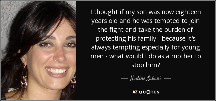 I thought if my son was now eighteen years old and he was tempted to join the fight and take the burden of protecting his family - because it's always tempting especially for young men - what would I do as a mother to stop him? - Nadine Labaki