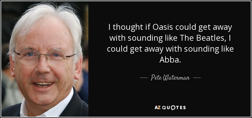 I thought if Oasis could get away with sounding like The Beatles, I could get away with sounding like Abba. - Pete Waterman