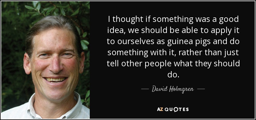 I thought if something was a good idea, we should be able to apply it to ourselves as guinea pigs and do something with it, rather than just tell other people what they should do. - David Holmgren