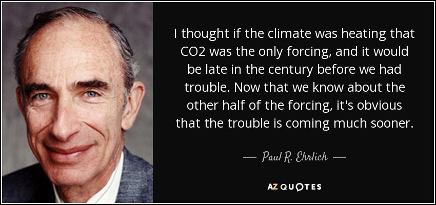 I thought if the climate was heating that CO2 was the only forcing, and it would be late in the century before we had trouble. Now that we know about the other half of the forcing, it's obvious that the trouble is coming much sooner. - Paul R. Ehrlich