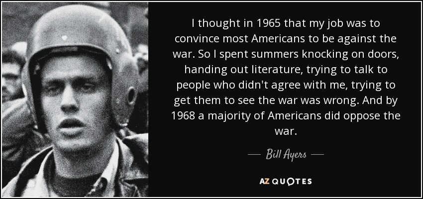 I thought in 1965 that my job was to convince most Americans to be against the war. So I spent summers knocking on doors, handing out literature, trying to talk to people who didn't agree with me, trying to get them to see the war was wrong. And by 1968 a majority of Americans did oppose the war. - Bill Ayers