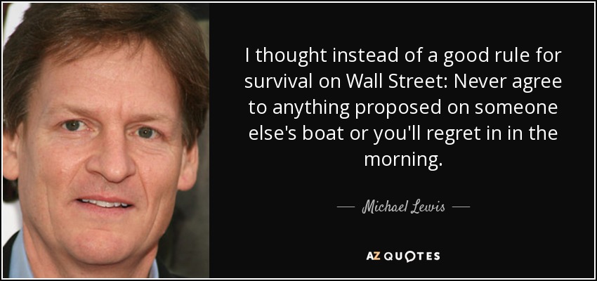 I thought instead of a good rule for survival on Wall Street: Never agree to anything proposed on someone else's boat or you'll regret in in the morning. - Michael Lewis
